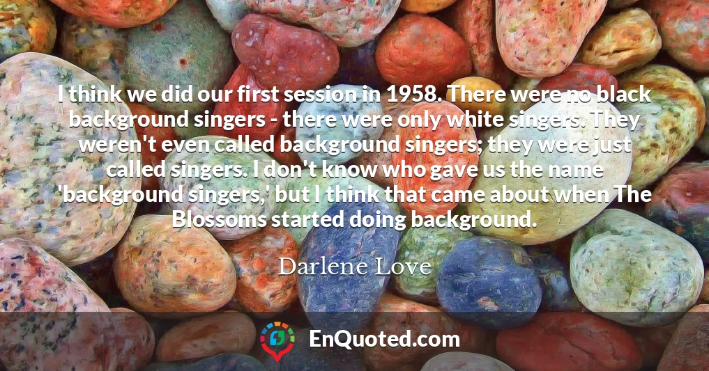 I think we did our first session in 1958. There were no black background singers - there were only white singers. They weren't even called background singers; they were just called singers. I don't know who gave us the name 'background singers,' but I think that came about when The Blossoms started doing background.