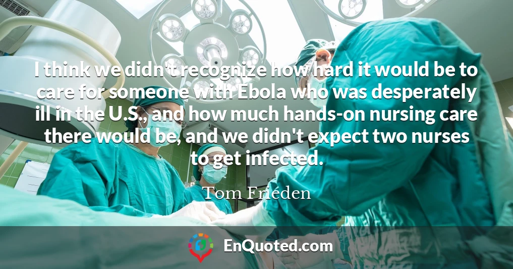 I think we didn't recognize how hard it would be to care for someone with Ebola who was desperately ill in the U.S., and how much hands-on nursing care there would be, and we didn't expect two nurses to get infected.