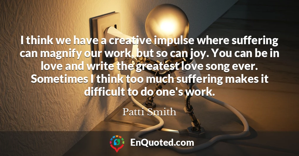 I think we have a creative impulse where suffering can magnify our work, but so can joy. You can be in love and write the greatest love song ever. Sometimes I think too much suffering makes it difficult to do one's work.