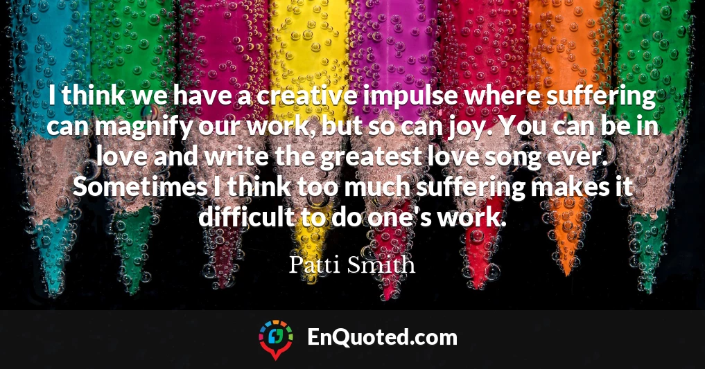 I think we have a creative impulse where suffering can magnify our work, but so can joy. You can be in love and write the greatest love song ever. Sometimes I think too much suffering makes it difficult to do one's work.