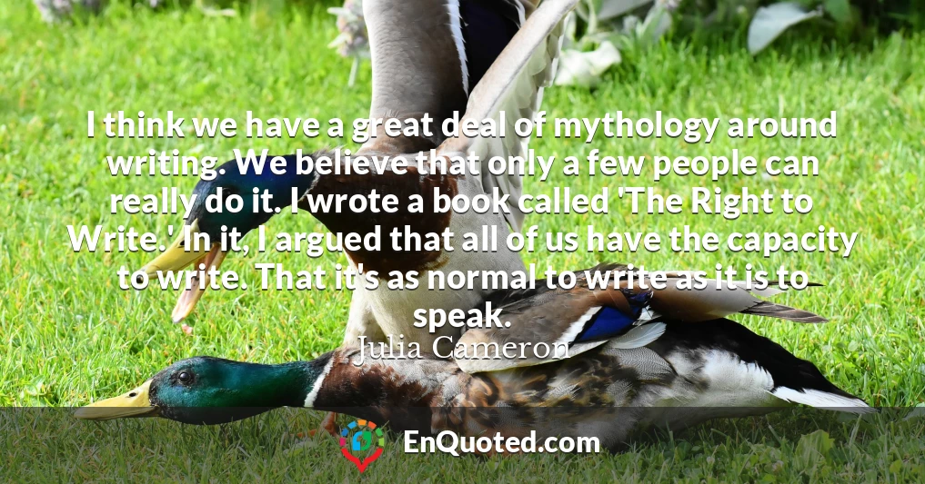 I think we have a great deal of mythology around writing. We believe that only a few people can really do it. I wrote a book called 'The Right to Write.' In it, I argued that all of us have the capacity to write. That it's as normal to write as it is to speak.