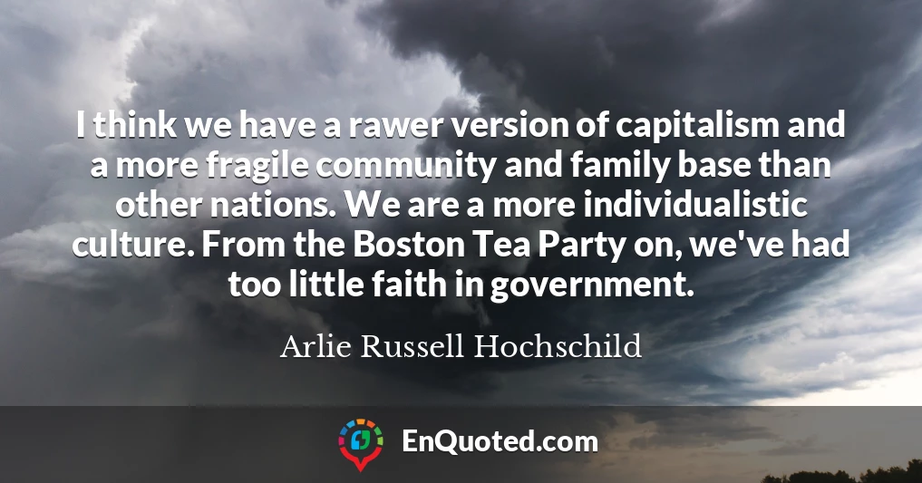 I think we have a rawer version of capitalism and a more fragile community and family base than other nations. We are a more individualistic culture. From the Boston Tea Party on, we've had too little faith in government.