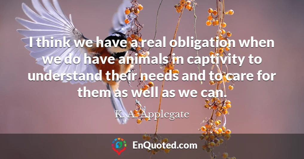 I think we have a real obligation when we do have animals in captivity to understand their needs and to care for them as well as we can.