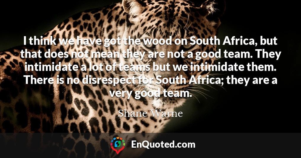 I think we have got the wood on South Africa, but that does not mean they are not a good team. They intimidate a lot of teams but we intimidate them. There is no disrespect for South Africa; they are a very good team.