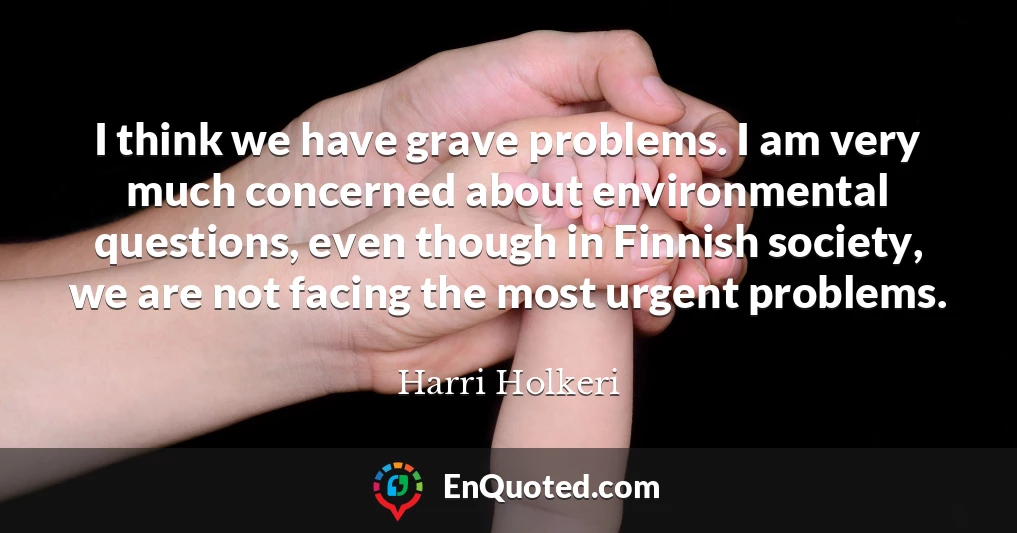 I think we have grave problems. I am very much concerned about environmental questions, even though in Finnish society, we are not facing the most urgent problems.