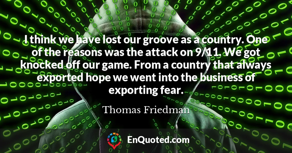 I think we have lost our groove as a country. One of the reasons was the attack on 9/11. We got knocked off our game. From a country that always exported hope we went into the business of exporting fear.