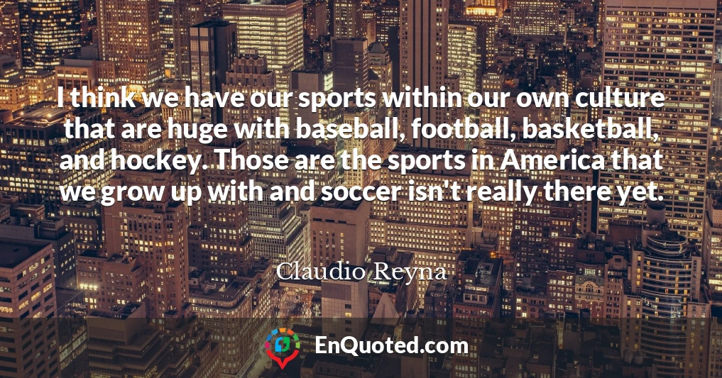 I think we have our sports within our own culture that are huge with baseball, football, basketball, and hockey. Those are the sports in America that we grow up with and soccer isn't really there yet.