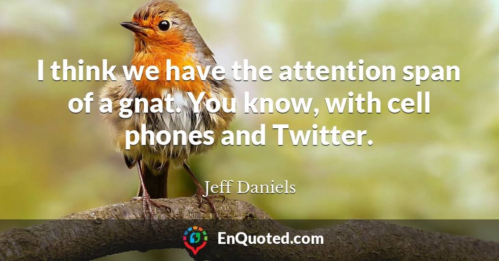 I think we have the attention span of a gnat. You know, with cell phones and Twitter.