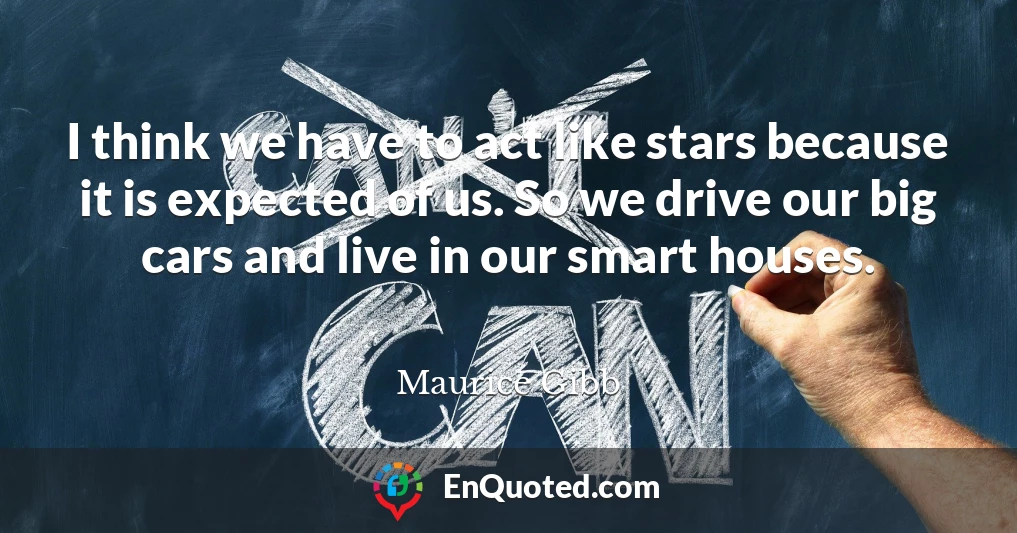 I think we have to act like stars because it is expected of us. So we drive our big cars and live in our smart houses.