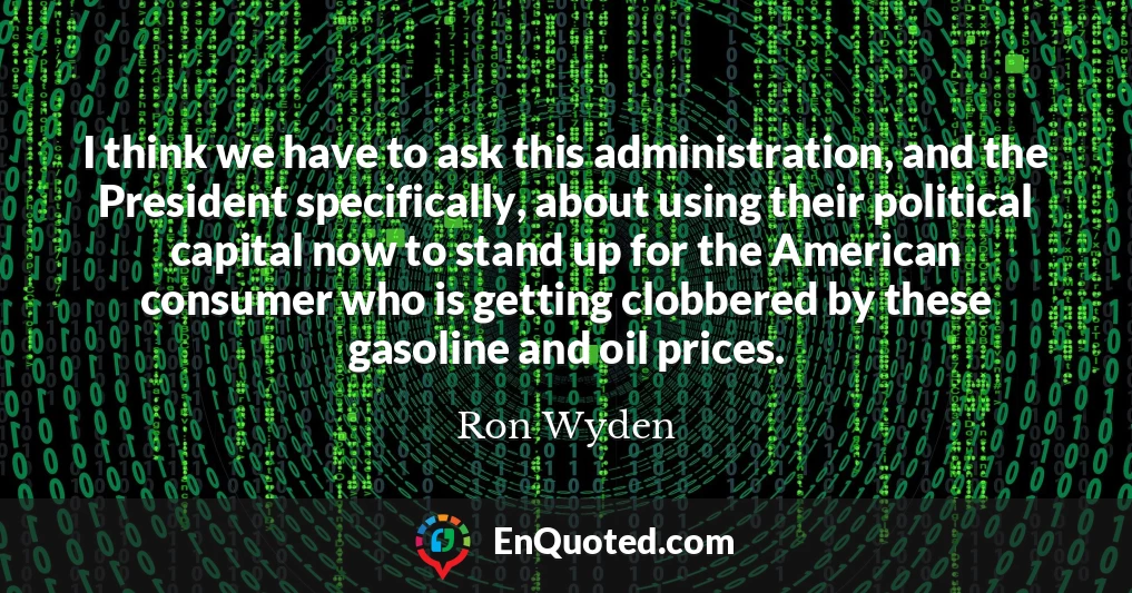 I think we have to ask this administration, and the President specifically, about using their political capital now to stand up for the American consumer who is getting clobbered by these gasoline and oil prices.