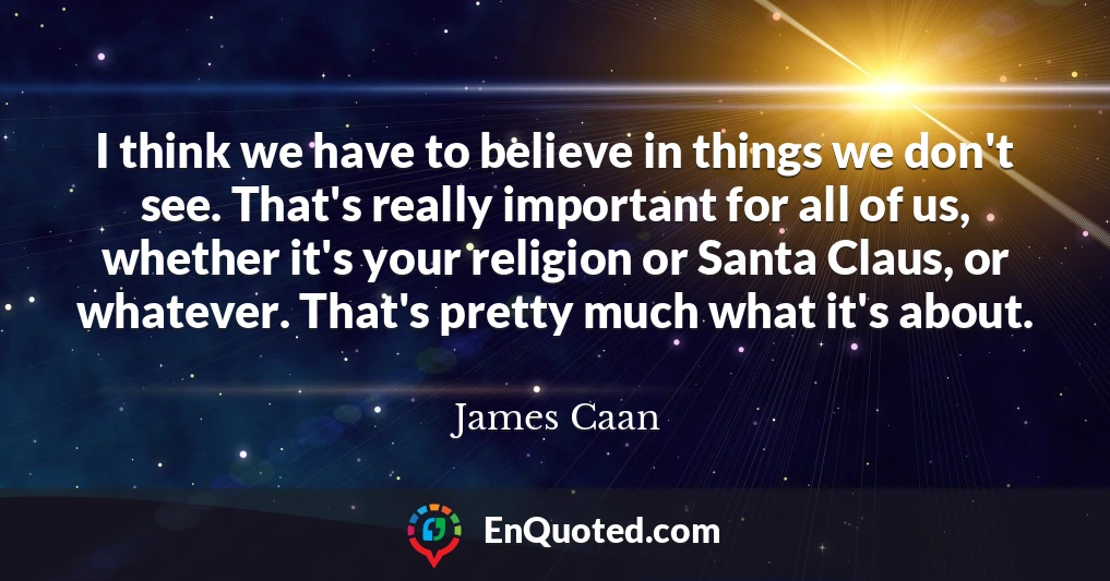 I think we have to believe in things we don't see. That's really important for all of us, whether it's your religion or Santa Claus, or whatever. That's pretty much what it's about.