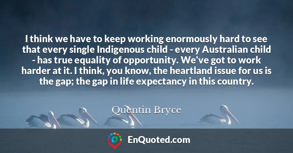 I think we have to keep working enormously hard to see that every single Indigenous child - every Australian child - has true equality of opportunity. We've got to work harder at it. I think, you know, the heartland issue for us is the gap; the gap in life expectancy in this country.