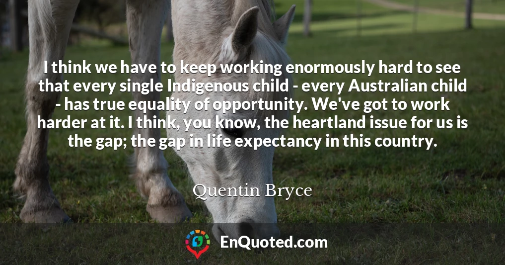 I think we have to keep working enormously hard to see that every single Indigenous child - every Australian child - has true equality of opportunity. We've got to work harder at it. I think, you know, the heartland issue for us is the gap; the gap in life expectancy in this country.