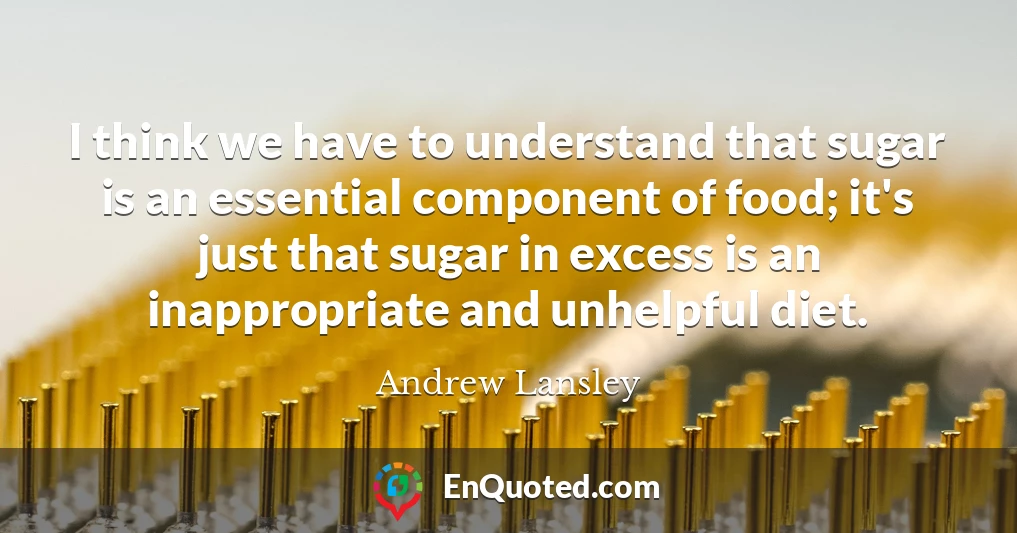 I think we have to understand that sugar is an essential component of food; it's just that sugar in excess is an inappropriate and unhelpful diet.
