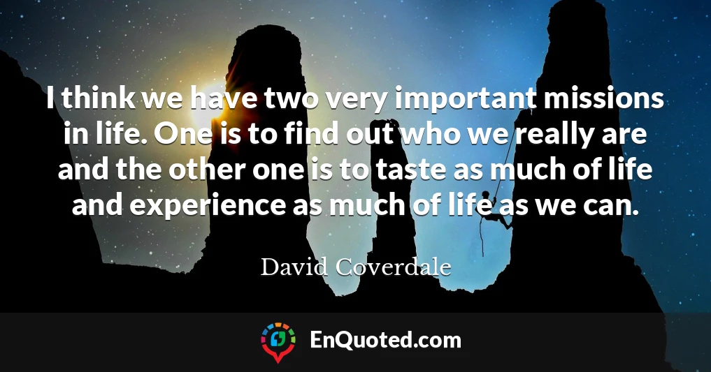 I think we have two very important missions in life. One is to find out who we really are and the other one is to taste as much of life and experience as much of life as we can.
