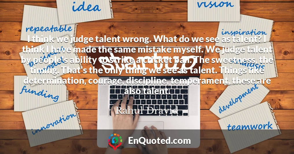 I think we judge talent wrong. What do we see as talent? I think I have made the same mistake myself. We judge talent by people's ability to strike a cricket ball. The sweetness, the timing. That's the only thing we see as talent. Things like determination, courage, discipline, temperament, these are also talent.