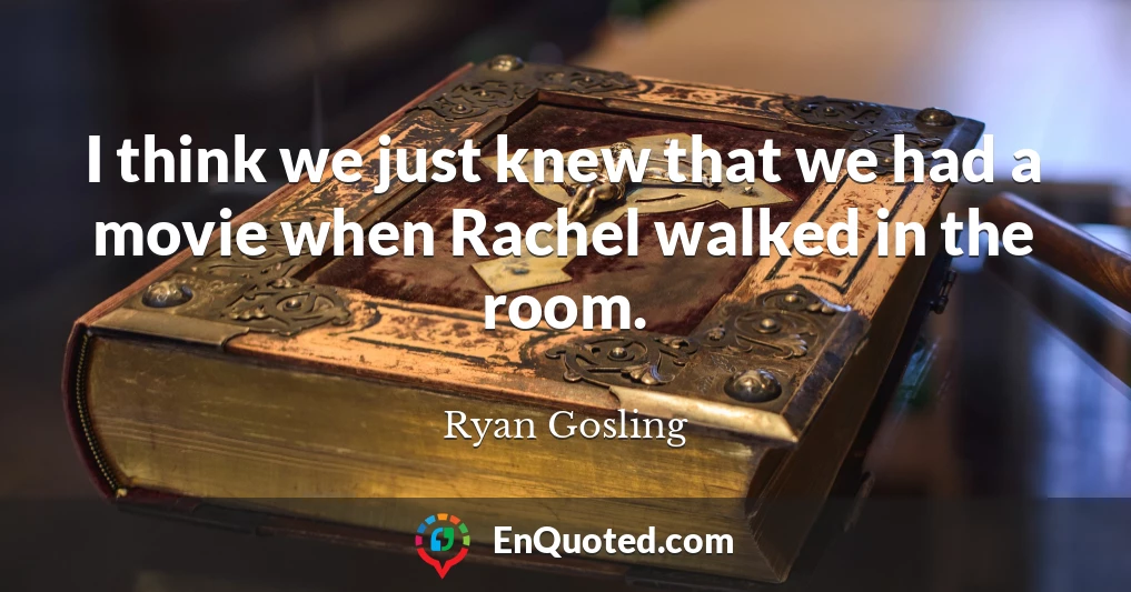 I think we just knew that we had a movie when Rachel walked in the room.