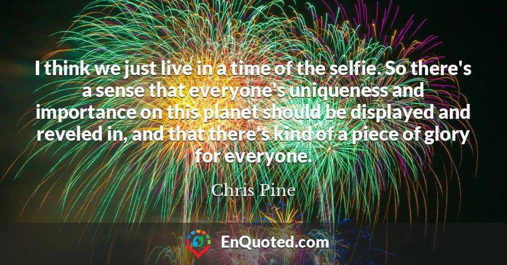 I think we just live in a time of the selfie. So there's a sense that everyone's uniqueness and importance on this planet should be displayed and reveled in, and that there's kind of a piece of glory for everyone.