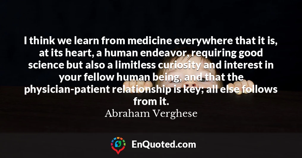 I think we learn from medicine everywhere that it is, at its heart, a human endeavor, requiring good science but also a limitless curiosity and interest in your fellow human being, and that the physician-patient relationship is key; all else follows from it.