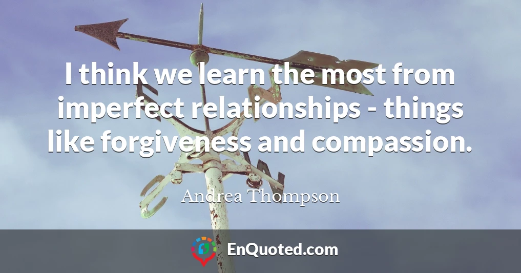 I think we learn the most from imperfect relationships - things like forgiveness and compassion.