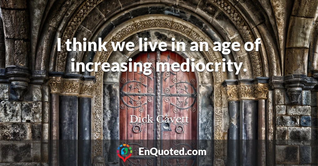 I think we live in an age of increasing mediocrity.