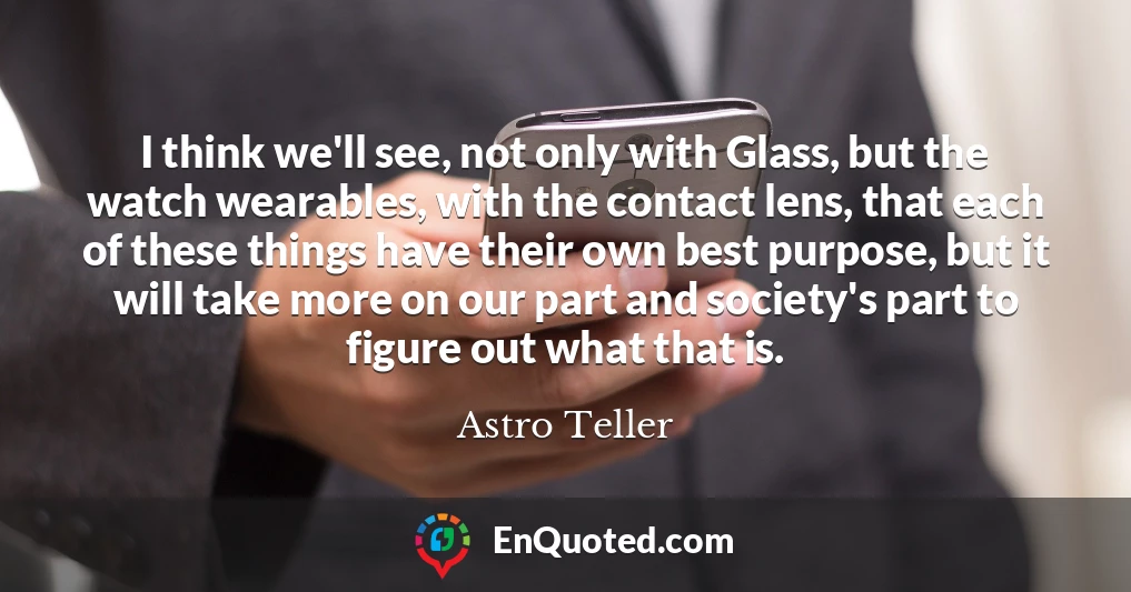 I think we'll see, not only with Glass, but the watch wearables, with the contact lens, that each of these things have their own best purpose, but it will take more on our part and society's part to figure out what that is.