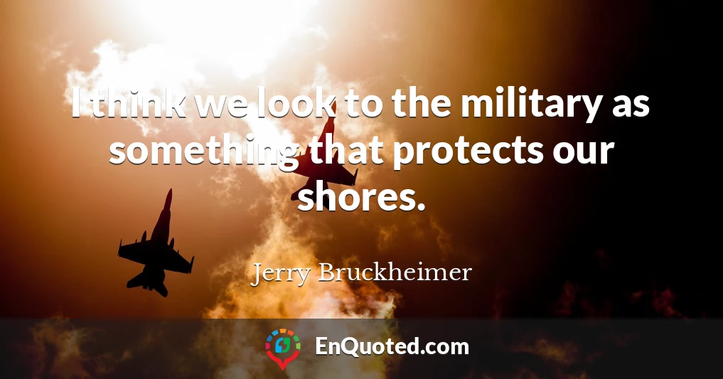 I think we look to the military as something that protects our shores.