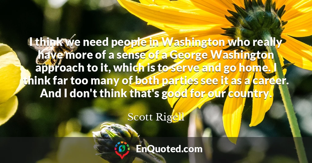 I think we need people in Washington who really have more of a sense of a George Washington approach to it, which is to serve and go home. I think far too many of both parties see it as a career. And I don't think that's good for our country.