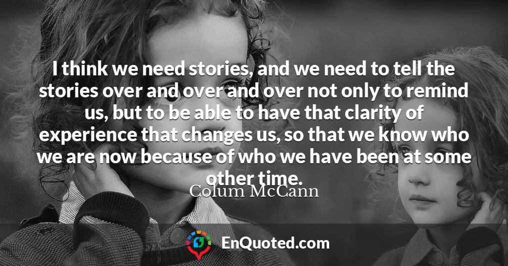 I think we need stories, and we need to tell the stories over and over and over not only to remind us, but to be able to have that clarity of experience that changes us, so that we know who we are now because of who we have been at some other time.