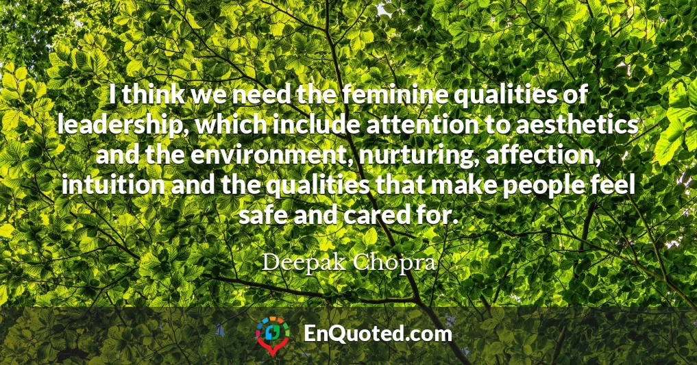 I think we need the feminine qualities of leadership, which include attention to aesthetics and the environment, nurturing, affection, intuition and the qualities that make people feel safe and cared for.