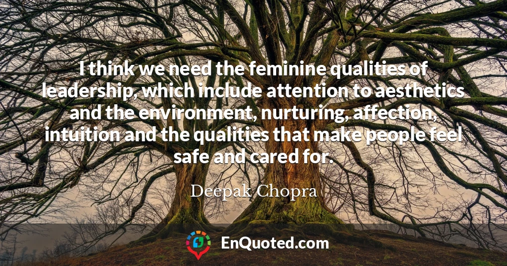 I think we need the feminine qualities of leadership, which include attention to aesthetics and the environment, nurturing, affection, intuition and the qualities that make people feel safe and cared for.