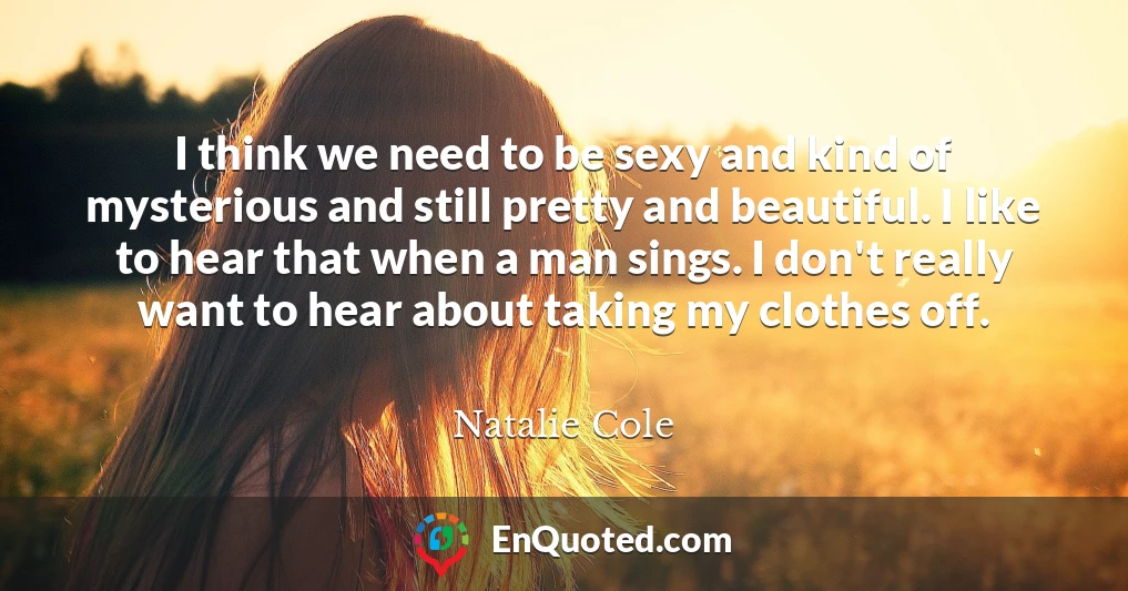 I think we need to be sexy and kind of mysterious and still pretty and beautiful. I like to hear that when a man sings. I don't really want to hear about taking my clothes off.