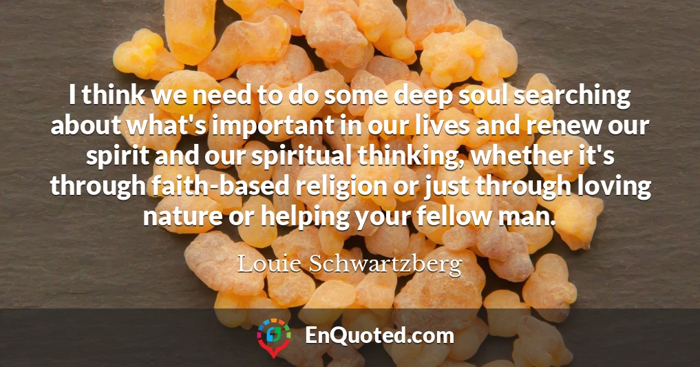 I think we need to do some deep soul searching about what's important in our lives and renew our spirit and our spiritual thinking, whether it's through faith-based religion or just through loving nature or helping your fellow man.