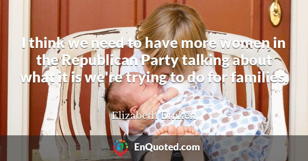I think we need to have more women in the Republican Party talking about what it is we're trying to do for families.