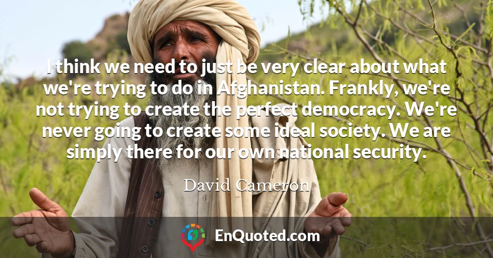 I think we need to just be very clear about what we're trying to do in Afghanistan. Frankly, we're not trying to create the perfect democracy. We're never going to create some ideal society. We are simply there for our own national security.