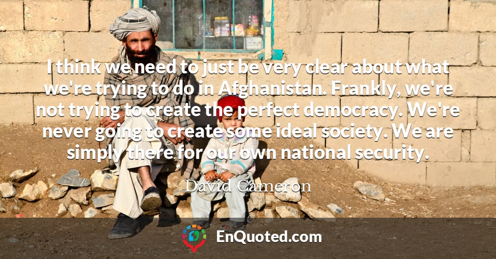 I think we need to just be very clear about what we're trying to do in Afghanistan. Frankly, we're not trying to create the perfect democracy. We're never going to create some ideal society. We are simply there for our own national security.