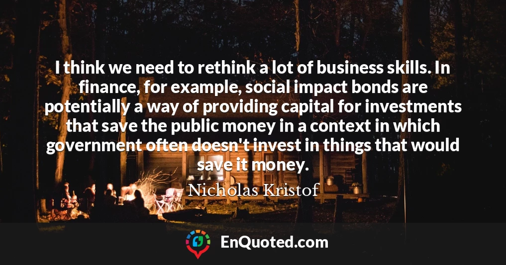 I think we need to rethink a lot of business skills. In finance, for example, social impact bonds are potentially a way of providing capital for investments that save the public money in a context in which government often doesn't invest in things that would save it money.