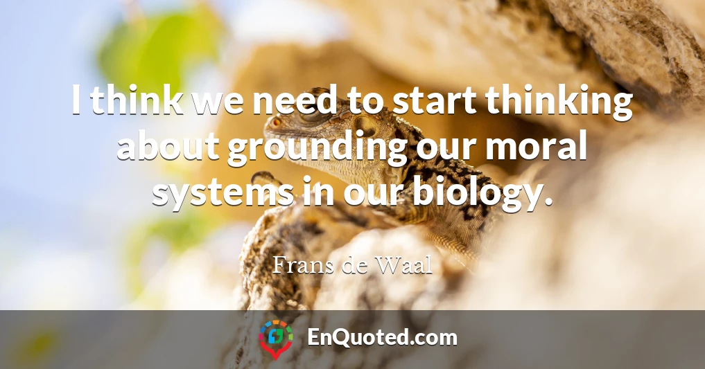 I think we need to start thinking about grounding our moral systems in our biology.