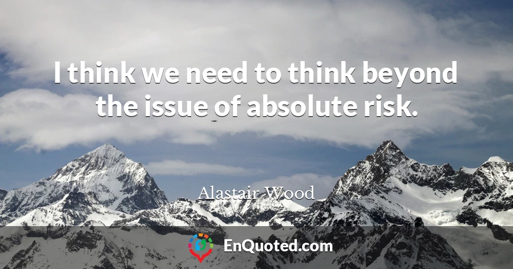 I think we need to think beyond the issue of absolute risk.