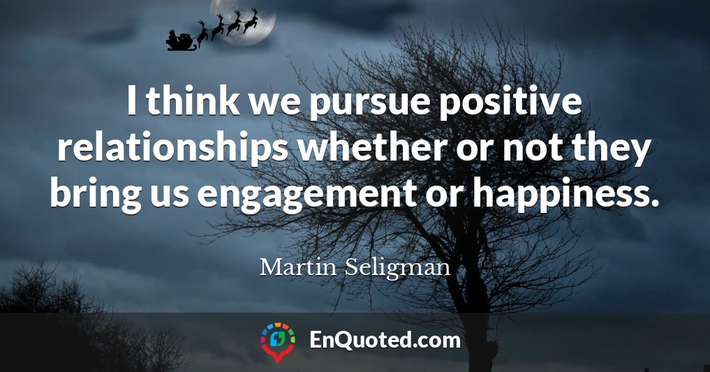 I think we pursue positive relationships whether or not they bring us engagement or happiness.