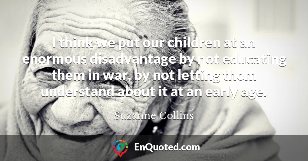 I think we put our children at an enormous disadvantage by not educating them in war, by not letting them understand about it at an early age.