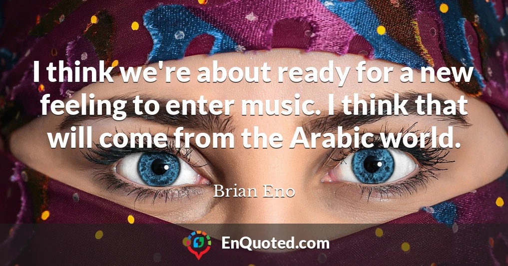 I think we're about ready for a new feeling to enter music. I think that will come from the Arabic world.