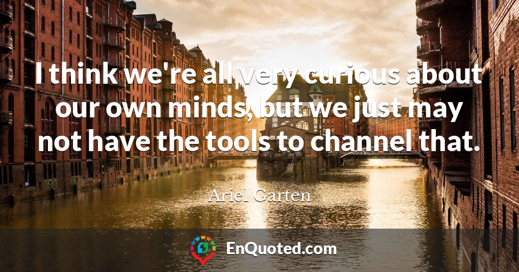I think we're all very curious about our own minds, but we just may not have the tools to channel that.