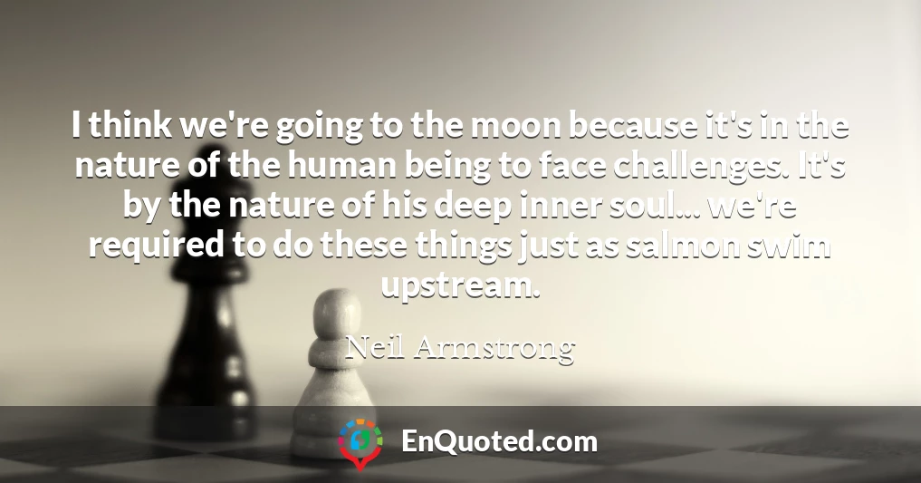 I think we're going to the moon because it's in the nature of the human being to face challenges. It's by the nature of his deep inner soul... we're required to do these things just as salmon swim upstream.