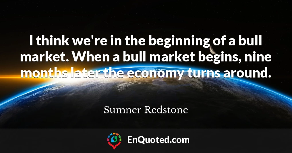 I think we're in the beginning of a bull market. When a bull market begins, nine months later the economy turns around.