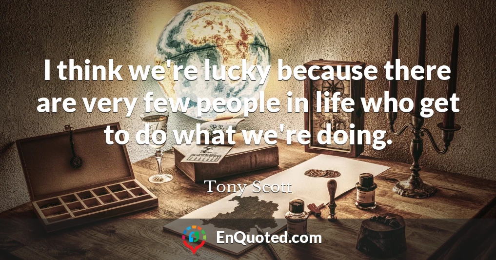 I think we're lucky because there are very few people in life who get to do what we're doing.