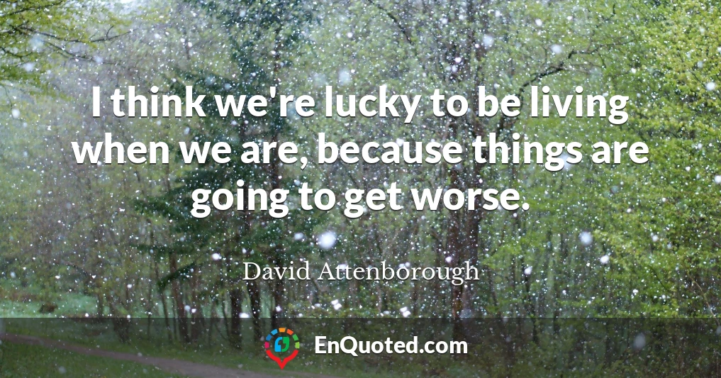 I think we're lucky to be living when we are, because things are going to get worse.