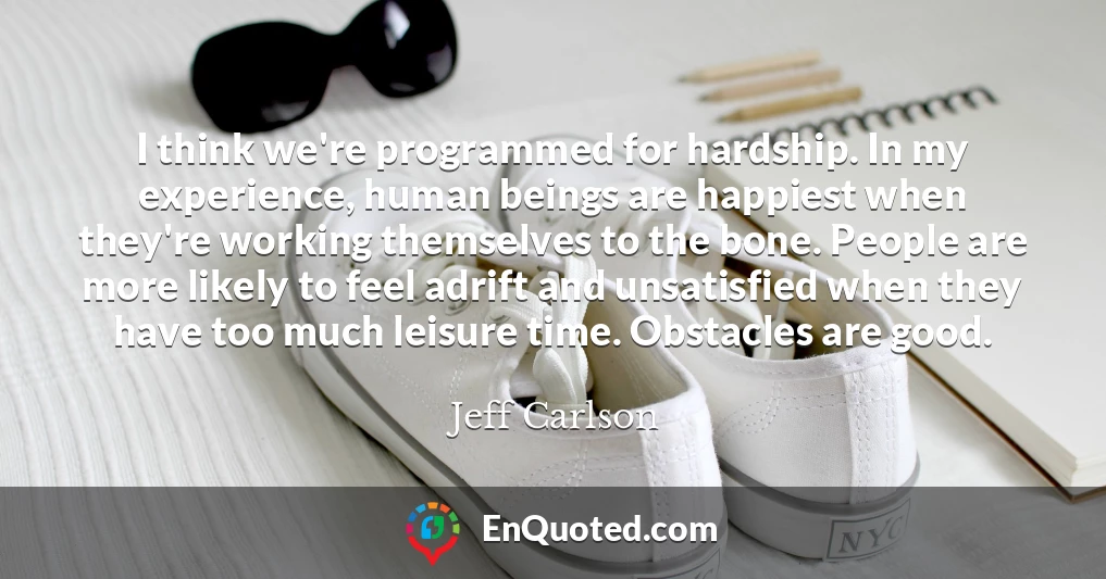 I think we're programmed for hardship. In my experience, human beings are happiest when they're working themselves to the bone. People are more likely to feel adrift and unsatisfied when they have too much leisure time. Obstacles are good.
