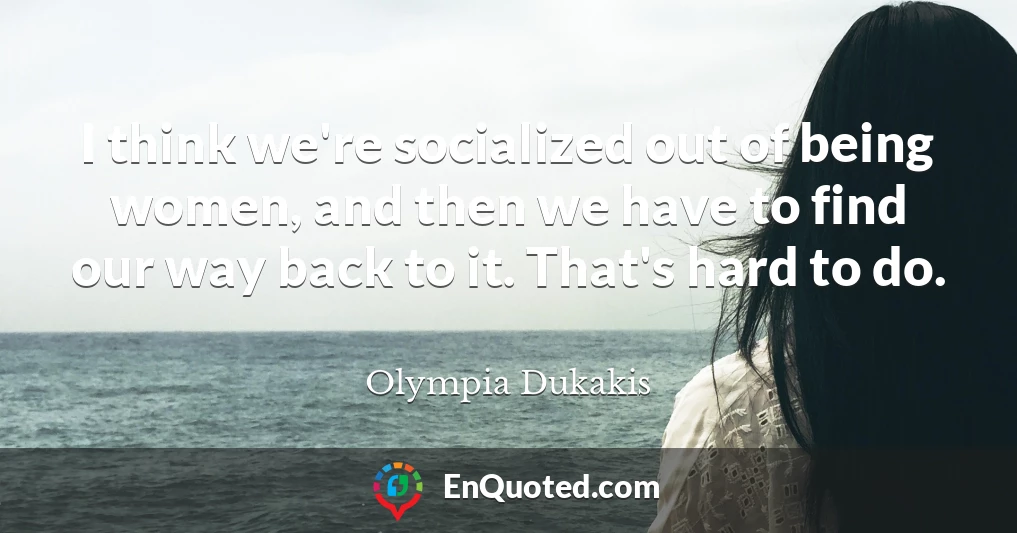 I think we're socialized out of being women, and then we have to find our way back to it. That's hard to do.