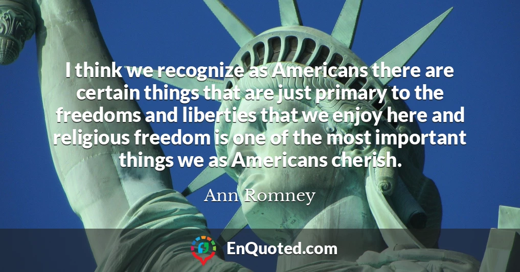 I think we recognize as Americans there are certain things that are just primary to the freedoms and liberties that we enjoy here and religious freedom is one of the most important things we as Americans cherish.